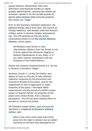 02/05/22, 13:53 Guerra in Ucraina! Per cosa è buono? L'agenda nazionalista (parte 2)
https://in-this-together.com/ukraine-war-part-2/ 15/30
grosso bastone, attualmente nelle mani
dell'ordine internazionale basato su regole
guidato dall'Occidente, utilizzato per battere gli
avversari. Questo è ciò che accade quando le
giurie sono escluse dalla presunta giustizia.
Non esiste una "legge".
Prior to the Secretary-General’s statement, the
globalist foreign policy think tank, the Council on
Foreign Relations, had already ruled that Russia’s
military action in Ukraine violates international
law. The CFR pointed out that the action
contravenes Article 2.4 of the United Nations
Charter, which states:
All Members shall refrain in their
international relations from the threat or use
of force against the territorial integrity or
political independence of any state, or in
any other manner inconsistent with the
Purposes of the United Nations.
Russia has certainly breached Article 2.4. Its war
in Ukraine is therefore “illegal.”
However, Article 1.1 of the UN Charter also
places an onus on the UN “to take effective
collective measures for the prevention and
removal of threats to the peace, and for the
suppression of acts of aggression or other
breaches of the peace.” Persistent NATO
expansionism and the threat of a NATO nuclear
power on Russia’s border are breaches of the
peace and a direct threat, from a Russian
perspective. The UN has done nothing either to
prevent or remove this threat.
US President Joseph Biden, upon announcing
sanctions in response to Russia’s military
action, said:
Who in the Lord’s name does Putin think
gives him the right to declare new so-called
countries on territory that belonged to his
 