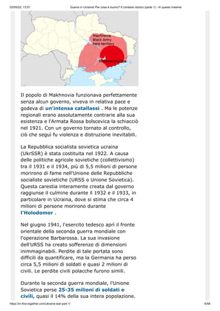02/05/22, 13:51 Guerra in Ucraina! Per cosa è buono? Il contesto storico (parte 1) - In questo insieme
https://in-this-together.com/ukraine-war-part-1/ 6/58
Il popolo di Makhnovia funzionava perfettamente
senza alcun governo, viveva in relativa pace e
godeva di un'intensa catallassi . Ma le potenze
regionali erano assolutamente contrarie alla sua
esistenza e l'Armata Rossa bolscevica la schiacciò
nel 1921. Con un governo tornato al controllo,
ciò che seguì fu violenza e distruzione inevitabili.
La Repubblica socialista sovietica ucraina
(UkrSSR) è stata costituita nel 1922. A causa
delle politiche agricole sovietiche (collettivismo)
tra il 1931 e il 1934, più di 5,5 milioni di persone
morirono di fame nell'Unione delle Repubbliche
socialiste sovietiche (URSS o Unione Sovietica).
Questa carestia interamente creata dal governo
raggiunse il culmine durante il 1932 e il 1933, in
particolare in Ucraina, dove si stima che circa 4
milioni di persone morirono durante
l'Holodomor .
Nel giugno 1941, l'esercito tedesco aprì il fronte
orientale della seconda guerra mondiale con
l'operazione Barbarossa. La sua invasione
dell'URSS ha creato sofferenze di dimensioni
inimmaginabili. Perdite di tale portata sono
difficili da quantificare, ma la Germania ha perso
circa 5,5 milioni di soldati e quasi 2 milioni di
civili. Le perdite civili polacche furono simili.
Durante la seconda guerra mondiale, l'Unione
Sovietica perse 25-35 milioni di soldati e
civili, quasi il 14% della sua intera popolazione.
 