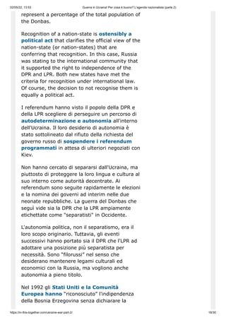 02/05/22, 13:53 Guerra in Ucraina! Per cosa è buono? L'agenda nazionalista (parte 2)
https://in-this-together.com/ukraine-war-part-2/ 18/30
represent a percentage of the total population of
the Donbas.
Recognition of a nation-state is ostensibly a
political act that clarifies the official view of the
nation-state (or nation-states) that are
conferring that recognition. In this case, Russia
was stating to the international community that
it supported the right to independence of the
DPR and LPR. Both new states have met the
criteria for recognition under international law.
Of course, the decision to not recognise them is
equally a political act.
I referendum hanno visto il popolo della DPR e
della LPR scegliere di perseguire un percorso di
autodeterminazione e autonomia all'interno
dell'Ucraina. Il loro desiderio di autonomia è
stato sottolineato dal rifiuto della richiesta del
governo russo di sospendere i referendum
programmati in attesa di ulteriori negoziati con
Kiev.
Non hanno cercato di separarsi dall'Ucraina, ma
piuttosto di proteggere la loro lingua e cultura al
suo interno come autorità decentrate. Ai
referendum sono seguite rapidamente le elezioni
e la nomina dei governi ad interim nelle due
neonate repubbliche. La guerra del Donbas che
seguì vide sia la DPR che la LPR ampiamente
etichettate come "separatisti" in Occidente.
L'autonomia politica, non il separatismo, era il
loro scopo originario. Tuttavia, gli eventi
successivi hanno portato sia il DPR che l'LPR ad
adottare una posizione più separatista per
necessità. Sono “filorussi” nel senso che
desiderano mantenere legami culturali ed
economici con la Russia, ma vogliono anche
autonomia a pieno titolo.
Nel 1992 gli Stati Uniti e la Comunità
Europea hanno “riconosciuto” l'indipendenza
della Bosnia Erzegovina senza dichiarare la
 
