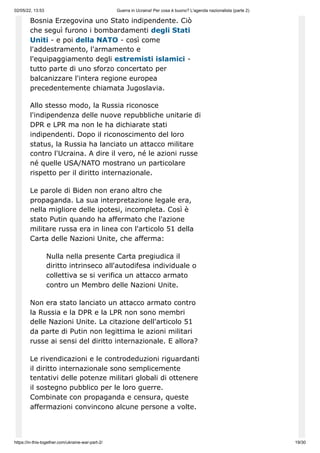 02/05/22, 13:53 Guerra in Ucraina! Per cosa è buono? L'agenda nazionalista (parte 2)
https://in-this-together.com/ukraine-war-part-2/ 19/30
Bosnia Erzegovina uno Stato indipendente. Ciò
che seguì furono i bombardamenti degli Stati
Uniti - e poi della NATO - così come
l'addestramento, l'armamento e
l'equipaggiamento degli estremisti islamici -
tutto parte di uno sforzo concertato per
balcanizzare l'intera regione europea
precedentemente chiamata Jugoslavia.
Allo stesso modo, la Russia riconosce
l'indipendenza delle nuove repubbliche unitarie di
DPR e LPR ma non le ha dichiarate stati
indipendenti. Dopo il riconoscimento del loro
status, la Russia ha lanciato un attacco militare
contro l'Ucraina. A dire il vero, né le azioni russe
né quelle USA/NATO mostrano un particolare
rispetto per il diritto internazionale.
Le parole di Biden non erano altro che
propaganda. La sua interpretazione legale era,
nella migliore delle ipotesi, incompleta. Così è
stato Putin quando ha affermato che l'azione
militare russa era in linea con l'articolo 51 della
Carta delle Nazioni Unite, che afferma:
Nulla nella presente Carta pregiudica il
diritto intrinseco all'autodifesa individuale o
collettiva se si verifica un attacco armato
contro un Membro delle Nazioni Unite.
Non era stato lanciato un attacco armato contro
la Russia e la DPR e la LPR non sono membri
delle Nazioni Unite. La citazione dell'articolo 51
da parte di Putin non legittima le azioni militari
russe ai sensi del diritto internazionale. E allora?
Le rivendicazioni e le controdeduzioni riguardanti
il ​
​
diritto internazionale sono semplicemente
tentativi delle potenze militari globali di ottenere
il sostegno pubblico per le loro guerre.
Combinate con propaganda e censura, queste
affermazioni convincono alcune persone a volte.
 