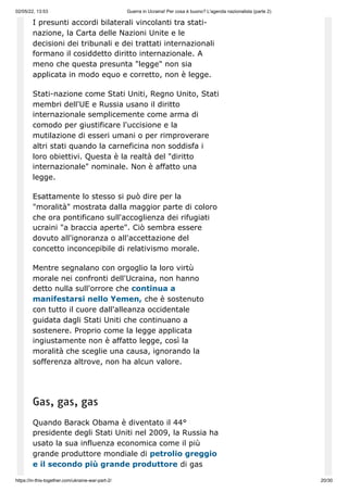 02/05/22, 13:53 Guerra in Ucraina! Per cosa è buono? L'agenda nazionalista (parte 2)
https://in-this-together.com/ukraine-war-part-2/ 20/30
I presunti accordi bilaterali vincolanti tra stati-
nazione, la Carta delle Nazioni Unite e le
decisioni dei tribunali e dei trattati internazionali
formano il cosiddetto diritto internazionale. A
meno che questa presunta "legge" non sia
applicata in modo equo e corretto, non è legge.
Stati-nazione come Stati Uniti, Regno Unito, Stati
membri dell'UE e Russia usano il diritto
internazionale semplicemente come arma di
comodo per giustificare l'uccisione e la
mutilazione di esseri umani o per rimproverare
altri stati quando la carneficina non soddisfa i
loro obiettivi. Questa è la realtà del "diritto
internazionale" nominale. Non è affatto una
legge.
Esattamente lo stesso si può dire per la
"moralità" mostrata dalla maggior parte di coloro
che ora pontificano sull'accoglienza dei rifugiati
ucraini "a braccia aperte". Ciò sembra essere
dovuto all'ignoranza o all'accettazione del
concetto inconcepibile di relativismo morale.
Mentre segnalano con orgoglio la loro virtù
morale nei confronti dell'Ucraina, non hanno
detto nulla sull'orrore che continua a
manifestarsi nello Yemen, che è sostenuto
con tutto il cuore dall'alleanza occidentale
guidata dagli Stati Uniti che continuano a
sostenere. Proprio come la legge applicata
ingiustamente non è affatto legge, così la
moralità che sceglie una causa, ignorando la
sofferenza altrove, non ha alcun valore.
Gas, gas, gas
Quando Barack Obama è diventato il 44°
presidente degli Stati Uniti nel 2009, la Russia ha
usato la sua influenza economica come il più
grande produttore mondiale di petrolio greggio
e il secondo più grande produttore di gas
 