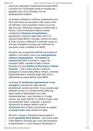 02/05/22, 13:53 Guerra in Ucraina! Per cosa è buono? L'agenda nazionalista (parte 2)
https://in-this-together.com/ukraine-war-part-2/ 21/30
secco per respingere l'espansionismo della NATO.
L'Ucraina era il principale snodo di transito per i
gasdotti russi verso l'Europa, ma era
politicamente instabile.
Le divisioni politiche in Ucraina, ampiamente pro-
UE e anti-russe da una parte e filo-russe e anti-
UE dall'altra, sono diventate il fulcro di un tiro
alla fune per l'influenza europea tra Stati Uniti e
Russia. L'amministrazione Obama voleva
mantenere l'alleanza transatlantica ,
garantendo il dominio degli Stati Uniti e la
coesione della NATO in Europa, mentre la cricca
di Putin mirava a rafforzare il controllo russo sul
mercato energetico europeo per rafforzare la
sicurezza russa e indebolire la NATO.
Da parte sua, la gerarchia dell'UE era ansiosa di
stabilire il suo blocco come una superpotenza
militare indipendente . Il Trattato di
Lisbona del 2007 è entrato in vigore nel
dicembre 2009, creando di fatto l'Unione
Europea e la sua Politica di Sicurezza e Difesa
Comune . L'UE è stata quindi in grado di
perseguire l'unione della difesa militare, minando
potenzialmente il controllo degli Stati Uniti e
rafforzando la presa dell'UE sulla NATO.
La Russia ha dichiarato apertamente il suo
sostegno a Yanukovich nelle elezioni
presidenziali ucraine del 2010. Il suo accesso agli
oleodotti ucraini e il mantenimento della sua
base navale di Sebastopoli sono stati
fondamentali per i suoi interessi e, in larga
misura, per quelli dell'UE. In cambio di gas russo
sovvenzionato sotto il mercato, il governo
Yanukovich ha esteso l'affitto russo di
Sebastopoli fino al 2042, provocando lo scoppio
di scontri fisici nella Verkhovna Rada.
Nel 2011, Russia e Germania hanno aperto il
primo gasdotto Nord Stream , che scorre sotto
il Mar Baltico e fornisce gas russo alla Germania.
Il Nord Stream 1 va da Vyborg a Greifswald. Il
 