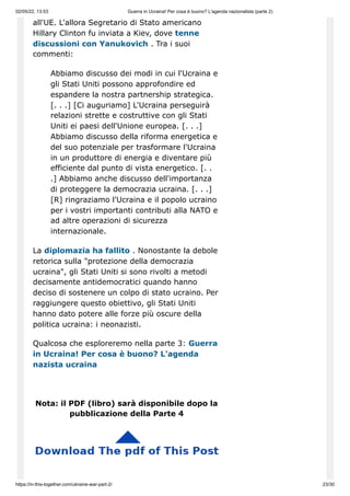 02/05/22, 13:53 Guerra in Ucraina! Per cosa è buono? L'agenda nazionalista (parte 2)
https://in-this-together.com/ukraine-war-part-2/ 23/30
all'UE. L'allora Segretario di Stato americano
Hillary Clinton fu inviata a Kiev, dove tenne
discussioni con Yanukovich . Tra i suoi
commenti:
Abbiamo discusso dei modi in cui l'Ucraina e
gli Stati Uniti possono approfondire ed
espandere la nostra partnership strategica.
[. . .] [Ci auguriamo] L'Ucraina perseguirà
relazioni strette e costruttive con gli Stati
Uniti ei paesi dell'Unione europea. [. . .]
Abbiamo discusso della riforma energetica e
del suo potenziale per trasformare l'Ucraina
in un produttore di energia e diventare più
efficiente dal punto di vista energetico. [. .
.] Abbiamo anche discusso dell'importanza
di proteggere la democrazia ucraina. [. . .]
[R] ringraziamo l'Ucraina e il popolo ucraino
per i vostri importanti contributi alla NATO e
ad altre operazioni di sicurezza
internazionale.
La diplomazia ha fallito . Nonostante la debole
retorica sulla "protezione della democrazia
ucraina", gli Stati Uniti si sono rivolti a metodi
decisamente antidemocratici quando hanno
deciso di sostenere un colpo di stato ucraino. Per
raggiungere questo obiettivo, gli Stati Uniti
hanno dato potere alle forze più oscure della
politica ucraina: i neonazisti.
Qualcosa che esploreremo nella parte 3: Guerra
in Ucraina! Per cosa è buono? L'agenda
nazista ucraina
Nota: il PDF (libro) sarà disponibile dopo la
pubblicazione della Parte 4
 