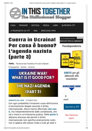 02/05/22, 13:54 Guerra in Ucraina! Per cosa è buono? L'agenda nazista (parte 3) - In questo insieme
https://in-this-together.com/ukraine-war-part-3/ 1/46
Guerra in Ucraina!
Per cosa è buono?
L'agenda nazista
(parte 3)
TEMI: Partenariato Pubblico-Privato Globale
Propaganda Russia Ucraina
INSERITO DA: IAIN 
19 MARZO 2022
Con ogni probabilità l'invasione russa dell'Ucraina
è tecnicamente illegale secondo il diritto
internazionale. Alcuni hanno affermato che non
è, ma indipendentemente dalle complessità, che
sia o meno è un'irrilevanza pratica. Nella parte 2
abbiamo discusso del perché il diritto
internazionale non significa praticamente nulla:
non si applica allo stesso modo a tutti gli stati e
PSEUDOPANDEMIA –
GRATUITO PER GLI ABBONATI
Pseudopandemia
GRATIS per gli
abbonati alla
newsletter
E-
mail:
Iscriviti a ITT
Non facciamo
spam.
CASA PENSARE NOTIZIA MEDIA LIBRI SUPPORTA ITT
A PROPOSITO DI ITT RSS SPECCHIO IPFS
 
