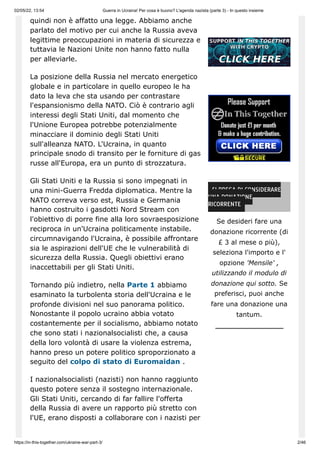 02/05/22, 13:54 Guerra in Ucraina! Per cosa è buono? L'agenda nazista (parte 3) - In questo insieme
https://in-this-together.com/ukraine-war-part-3/ 2/46
quindi non è affatto una legge. Abbiamo anche
parlato del motivo per cui anche la Russia aveva
legittime preoccupazioni in materia di sicurezza e
tuttavia le Nazioni Unite non hanno fatto nulla
per alleviarle.
La posizione della Russia nel mercato energetico
globale e in particolare in quello europeo le ha
dato la leva che sta usando per contrastare
l'espansionismo della NATO. Ciò è contrario agli
interessi degli Stati Uniti, dal momento che
l'Unione Europea potrebbe potenzialmente
minacciare il dominio degli Stati Uniti
sull'alleanza NATO. L'Ucraina, in quanto
principale snodo di transito per le forniture di gas
russe all'Europa, era un punto di strozzatura.
Gli Stati Uniti e la Russia si sono impegnati in
una mini-Guerra Fredda diplomatica. Mentre la
NATO correva verso est, Russia e Germania
hanno costruito i gasdotti Nord Stream con
l'obiettivo di porre fine alla loro sovraesposizione
reciproca in un'Ucraina politicamente instabile.
circumnavigando l'Ucraina, è possibile affrontare
sia le aspirazioni dell'UE che le vulnerabilità di
sicurezza della Russia. Quegli obiettivi erano
inaccettabili per gli Stati Uniti.
Tornando più indietro, nella Parte 1 abbiamo
esaminato la turbolenta storia dell'Ucraina e le
profonde divisioni nel suo panorama politico.
Nonostante il popolo ucraino abbia votato
costantemente per il socialismo, abbiamo notato
che sono stati i nazionalsocialisti che, a causa
della loro volontà di usare la violenza estrema,
hanno preso un potere politico sproporzionato a
seguito del colpo di stato di Euromaidan .
I nazionalsocialisti (nazisti) non hanno raggiunto
questo potere senza il sostegno internazionale.
Gli Stati Uniti, cercando di far fallire l'offerta
della Russia di avere un rapporto più stretto con
l'UE, erano disposti a collaborare con i nazisti per
SI PREGA DI CONSIDERARE
UNA DONAZIONE
RICORRENTE
Se desideri fare una
donazione ricorrente (di
£ 3 al mese o più),
seleziona l'importo e l'
opzione 'Mensile' ,
utilizzando il modulo di
donazione qui sotto. Se
preferisci, puoi anche
fare una donazione una
tantum.
 