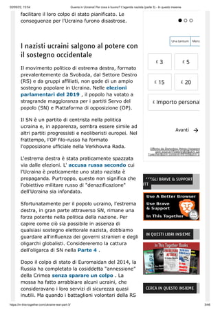 02/05/22, 13:54 Guerra in Ucraina! Per cosa è buono? L'agenda nazista (parte 3) - In questo insieme
https://in-this-together.com/ukraine-war-part-3/ 3/46
facilitare il loro colpo di stato pianificato. Le
conseguenze per l'Ucraina furono disastrose.
I nazisti ucraini salgono al potere con
il sostegno occidentale
Il movimento politico di estrema destra, formato
prevalentemente da Svoboda, dal Settore Destro
(RS) e da gruppi affiliati, non gode di un ampio
sostegno popolare in Ucraina. Nelle elezioni
parlamentari del 2019 , il popolo ha votato a
stragrande maggioranza per i partiti Servo del
popolo (SN) e Piattaforma di opposizione (OP).
Il SN è un partito di centrista nella politica
ucraina e, in apparenza, sembra essere simile ad
altri partiti progressisti e neoliberisti europei. Nel
frattempo, l'OP filo-russo ha formato
l'opposizione ufficiale nella Verkhovna Rada.
L'estrema destra è stata praticamente spazzata
via dalle elezioni. L' accusa russa secondo cui
l'Ucraina è praticamente uno stato nazista è
propaganda. Purtroppo, questo non significa che
l'obiettivo militare russo di "denazificazione"
dell'Ucraina sia infondato.
Sfortunatamente per il popolo ucraino, l'estrema
destra, in gran parte attraverso SN, rimane una
forza potente nella politica della nazione. Per
capire come ciò sia possibile in assenza di
qualsiasi sostegno elettorale nazista, dobbiamo
guardare all'influenza dei governi stranieri e degli
oligarchi globalisti. Considereremo la cattura
dell'oligarca di SN nella Parte 4 .
Dopo il colpo di stato di Euromaidan del 2014, la
Russia ha completato la cosiddetta “annessione”
della Crimea senza sparare un colpo . La
mossa ha fatto arrabbiare alcuni ucraini, che
consideravano i loro servizi di sicurezza quasi
inutili. Ma quando i battaglioni volontari della RS
Offerto da Donorbox (https://powere
utm_source=Poweredby&utm_cam
Together&utm_content=99109&utm_o

  
Una tantum Mens
£ 3 £ 5
£ 15 £ 20
Importo personal
Avanti
 
£
SCEGLI BRAVE & SUPPORT
ITT
IN QUESTI LIBRI INSIEME
CERCA IN QUESTO INSIEME
 