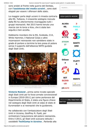 02/05/22, 13:54 Guerra in Ucraina! Per cosa è buono? L'agenda nazista (parte 3) - In questo insieme
https://in-this-together.com/ukraine-war-part-3/ 4/46
sono andati al fronte nella guerra del Donbas,
con l'assistenza dei media ucraini , sono stati
elogiati per essere i difensori dello stato.
La maggior parte degli ucraini è rimasta contraria
alla RS. Tuttavia, il crescente sostegno ricevuto
dalla RS ha ulteriormente incoraggiato tutti i
gruppi neonazisti. Nel 2015 hanno tenuto una
marcia con le torce a Kiev, che è stata ben
seguita e ben accolta.
Dobbiamo ricordare che la RS, Svoboda, C14,
White Hammer, il National Corps e altre
incarnazioni neonaziste non sarebbero state in
grado di portare a termine la loro presa di potere
senza il supporto dell'alleanza NATO guidata
dagli Stati Uniti.
Victoria Nuland , prima come inviato speciale
degli Stati Uniti per le forze armate convenzionali
in Europa (2010-2011) poi come portavoce del
Dipartimento di Stato, è stata una figura chiave
nel sostegno degli Stati Uniti al colpo di stato di
Euromaidan e ai neonazisti che lo guidarono.
Ha collaborato con l'ambasciatore degli Stati
Uniti in Ucraina, Geoffrey R. Pyatt, per
orchestrare l'acquisizione del potere neonazista.
Entro il 2013, gli Stati Uniti avevano istituito i
cosiddetti TechCamp in Ucraina . Parlando alla
ALVEA
RE.
STEEM
IT
Odisse
a
BIT
SCIVO
LO
3
PARLA
RE
BASTI
ONE
FLOTT
A
MENTI
SEGUI QUESTO INSIEME
SEGUI IN THIS TOGETHER SU
TWITTER
RICERCA …
 