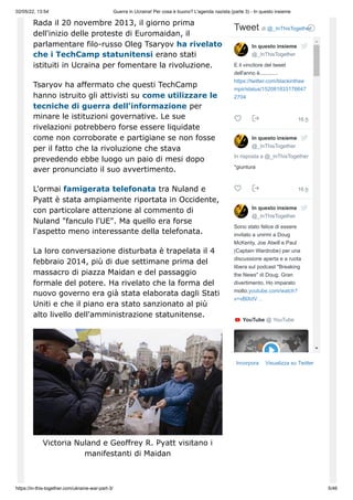 02/05/22, 13:54 Guerra in Ucraina! Per cosa è buono? L'agenda nazista (parte 3) - In questo insieme
https://in-this-together.com/ukraine-war-part-3/ 5/46
Rada il 20 novembre 2013, il giorno prima
dell'inizio delle proteste di Euromaidan, il
parlamentare filo-russo Oleg Tsaryov ha rivelato
che i TechCamp statunitensi erano stati
istituiti in Ucraina per fomentare la rivoluzione.
Tsaryov ha affermato che questi TechCamp
hanno istruito gli attivisti su come utilizzare le
tecniche di guerra dell'informazione per
minare le istituzioni governative. Le sue
rivelazioni potrebbero forse essere liquidate
come non corroborate e partigiane se non fosse
per il fatto che la rivoluzione che stava
prevedendo ebbe luogo un paio di mesi dopo
aver pronunciato il suo avvertimento.
L'ormai famigerata telefonata tra Nuland e
Pyatt è stata ampiamente riportata in Occidente,
con particolare attenzione al commento di
Nuland "fanculo l'UE". Ma quello era forse
l'aspetto meno interessante della telefonata.
La loro conversazione disturbata è trapelata il 4
febbraio 2014, più di due settimane prima del
massacro di piazza Maidan e del passaggio
formale del potere. Ha rivelato che la forma del
nuovo governo era già stata elaborata dagli Stati
Uniti e che il piano era stato sanzionato al più
alto livello dell'amministrazione statunitense.
Victoria Nuland e Geoffrey R. Pyatt visitano i
manifestanti di Maidan
Incorpora Visualizza su Twitter
Tweet di ‎
@_InThisTogether
16 h
16 h
E il vincitore del tweet
dell'anno è............
https://twitter.com/blackinthee
mpir/status/152081833176647
2704



In risposta a @_InThisTogether
*giuntura



Sono stato felice di essere
invitato a unirmi a Doug
McKenty, Joe Atwill e Paul
(Captain Wardrobe) per una
discussione aperta e a ruota
libera sul podcast "Breaking
the News" di Doug. Gran
divertimento. Ho imparato
molto.youtube.com/watch?
v=vBlXdV…


YouTube ‎
@ YouTube
In questo insieme
@_InThisTogether
In questo insieme
@_InThisTogether
In questo insieme
@_InThisTogether
 