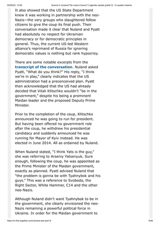 02/05/22, 13:54 Guerra in Ucraina! Per cosa è buono? L'agenda nazista (parte 3) - In questo insieme
https://in-this-together.com/ukraine-war-part-3/ 6/46
It also showed that the US State Department
knew it was working in partnership with the neo-
Nazis—the very groups who slaughtered fellow
citizens to give the coup its final push. Their
conversation made it clear that Nuland and Pyatt
had absolutely no respect for Ukrainian
democracy or for democratic principles in
general. Thus, the current US-led Western
alliance’s reprimand of Russia for ignoring
democratic values is nothing but rank hypocrisy.
There are some notable excerpts from the
transcript of the conversation. Nuland asked
Pyatt, “What do you think?” His reply, “I think
we’re in play,” clearly indicates that the US
administration had a preconceived plan. Pyatt
then acknowledged that the US had already
decided that Vitali Klitschko wouldn’t “be in the
government,” despite his being a prominent
Maidan leader and the proposed Deputy Prime
Minister.
Prior to the completion of the coup, Klitschko
announced he was going to run for president.
But having been offered no government role
after the coup, he withdrew his presidential
candidacy and suddenly announced he was
running for Mayor of Kyiv instead. He was
elected in June 2014. All as ordained by Nuland.
When Nuland stated, “I think Yats is the guy,”
she was referring to Arseniy Yatsenyuk. Sure
enough, following the coup, he was appointed as
the Prime Minister of the Maidan government,
exactly as planned. Pyatt advised Nuland that
“the problem is gonna be with Tyahnybok and his
guys.” This was a reference to Svoboda, the
Right Sector, White Hammer, C14 and the other
neo-Nazis.
Although Nuland didn’t want Tyahnybok to be in
the government, she clearly envisioned the neo-
Nazis remaining a powerful political force in
Ukraine. In order for the Maidan government to
 