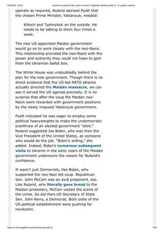 02/05/22, 13:54 Guerra in Ucraina! Per cosa è buono? L'agenda nazista (parte 3) - In questo insieme
https://in-this-together.com/ukraine-war-part-3/ 7/46
operate as required, Nuland advised Pyatt that
the chosen Prime Minister, Yatsenyuk, needed:
Klitsch and Tyahnybok on the outside. He
needs to be talking to them four times a
week.
The new US-appointed Maidan government
would go on to work closely with the neo-Nazis.
This relationship provided the neo-Nazis with the
power and authority they could not hope to gain
from the Ukrainian ballot box.
The White House was undoubtedly behind the
plan for the new government. Though there is no
direct evidence that the US-led NATO alliance
actually directed the Maidan massacre, we can
see it served the US agenda precisely. It is no
surprise that after the coup the Maidan neo-
Nazis were rewarded with government positions
by the newly imposed Yatsenyuk government.
Pyatt indicated he was eager to employ some
political heavyweights to make the undemocratic
overthrow of an elected government “stick.”
Nuland suggested Joe Biden, who was then the
Vice President of the United States, as someone
who would do the job. “Biden’s willing,” she
added. Indeed, Biden’s numerous subsequent
visits to Ukraine in the early years of the Maidan
government underscore the reason for Nuland’s
confidence.
It wasn’t just Democrats, like Biden, who
supported the neo-Nazi led coup. Republican
Sen. John McCain was an avid proponent, too.
Like Nuland, who literally gave bread to the
Maidan protesters, McCain visited the scene of
the crime. So did then-US Secretary of State
Sen. John Kerry, a Democrat. Both sides of the
US political establishment were pushing for
revolution.
 