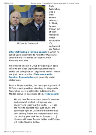 02/05/22, 13:54 Guerra in Ucraina! Per cosa è buono? L'agenda nazista (parte 3) - In questo insieme
https://in-this-together.com/ukraine-war-part-3/ 8/46
McCain & Tyahnybok
Oleh
Tyahnybok
was a
well-
known
neo-Nazi.
In 2004,
he was
thrown out
of then-
President
Viktor
Yushchenk
o’s
parliament
ary faction
after delivering a ranting speech in which he
called upon Ukrainians to fight the “Muscovite-
Jewish mafia”—a racist slur against both
Russians and Jews.
He followed this up in 2005 by signing an open
letter to the Rada urging the government to
tackle the corruption of “organised Jewry.” These
are just two examples of his many anti-
Semitic, Russophobic and generally racist
statements.
From a PR perspective, the many photographs of
McCain meeting with or standing on stage with
Tyahnybok were problematic. Addressing the
Maidan crowd in December 2013, McCain said:
We are here because your peaceful process
and peaceful protest is inspiring your
country and inspiring the world. [. . .] We
are here to support your just cause, the
sovereign right of Ukraine to determine its
own destiny freely and independently. And
the destiny you seek lies in Europe. [. . .]
Ukraine will make Europe better and Europe
will make Ukraine better.
 