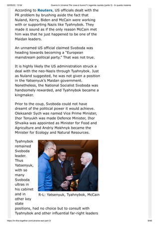 02/05/22, 13:54 Guerra in Ucraina! Per cosa è buono? L'agenda nazista (parte 3) - In questo insieme
https://in-this-together.com/ukraine-war-part-3/ 9/46
R-L: Yatsenyuk, Tyahnybok, McCain
According to Reuters, US officials dealt with the
PR problem by brushing aside the fact that
Nuland, Kerry, Biden and McCain were working
with or supporting Nazis like Tyahnybok. They
made it sound as if the only reason McCain met
him was that he just happened to be one of the
Maidan leaders.
An unnamed US official claimed Svoboda was
heading towards becoming a “European
mainstream political party.” That was not true.
It is highly likely the US administration struck a
deal with the neo-Nazis through Tyahnybok. Just
as Nuland suggested, he was not given a position
in the Yatsenyuk’s Maidan government.
Nonetheless, the National Socialist Svoboda was
handsomely rewarded, and Tyahnybok became a
kingmaker.
Prior to the coup, Svoboda could not have
dreamt of the political power it would achieve.
Oleksandr Sych was named Vice Prime Minister,
Ihor Tenyukh was made Defence Minister, Ihor
Shvaika was appointed as Minister for Food and
Agriculture and Andriy Mokhnyk became the
Minister for Ecology and Natural Resources.
Tyahnybok
remained
Svoboda
leader.
Thus
Yatsenyuk,
with so
many
Svoboda
ultras in
his cabinet
and in
other key
state
positions, had no choice but to consult with
Tyahnybok and other influential far-right leaders
 