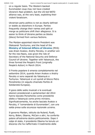 02/05/22, 13:54 Guerra in Ucraina! Per cosa è buono? L'agenda nazista (parte 3) - In questo insieme
https://in-this-together.com/ukraine-war-part-3/ 10/46
on a regular basis. The Western-backed
Euromaidan coup may not have created
Ukraine’s Nazi problem, but the US-led NATO
alliance was, at the very least, exploiting their
violent fanaticism.
Ukrainian party politics is not as clearly defined
or stable as elsewhere in Europe. Parties
frequently change their names and split or
merge as politicians shift their allegiance. It is
easier to think of Ukraine parties as blocks
(blocs) formed from various factions.
The Maidan-appointed interim President was
Oleksandr Turchynov, and the head of the
Ministry of Internal Affairs of Ukraine (MVS)
was Arsen Avakov. Andriy Parubiy, in another win
for the neo-Nazis, was given the role of
Secretary of the National Security and Defence
Council of Ukraine. Together with Yatsenyuk, the
three formed the People’s Front (originally
People’s Action) in March 2014.
Il Fronte popolare è emerso completamente nel
settembre 2014, quando Arsen Avakov e Andriy
Parubiy si sono separati da Yatsenyuk e
Tuchynov. Yatsenyuk si unì quindi al blocco Petro
Poroshenko (in seguito chiamato Partito di
Solidarietà Europea).
Il gioco delle sedie musicali e le eventuali
elezioni presidenziali e parlamentari del 2014
hanno lasciato Poroshenko come presidente
eletto e Yatsenyuk come primo ministro.
Significativamente, ha anche lasciato Avakov e
Parubiy, il "comandante di Euromaidan", con una
salda presa sulla sicurezza nazionale ucraina.
Il governo Maidan, istituito da Nuland, Pyatt,
Kerry, Biden, Obama, McCain e altri, ha conferito
potere all'estrema destra politicamente. Dopo il
colpo di stato, il presidente Obama ha tenuto un
discorso che ha riaffermato il tradimento della
 