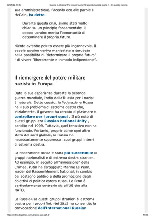02/05/22, 13:54 Guerra in Ucraina! Per cosa è buono? L'agenda nazista (parte 3) - In questo insieme
https://in-this-together.com/ukraine-war-part-3/ 11/46
sua amministrazione. Facendo eco alle parole di
McCain, ha detto :
Durante questa crisi, siamo stati molto
chiari su un principio fondamentale: il
popolo ucraino merita l'opportunità di
determinare il proprio futuro.
Niente avrebbe potuto essere più ingannevole. Il
popolo ucraino veniva manipolato e derubato
della possibilità di "determinare il proprio futuro"
- di vivere "liberamente e in modo indipendente".
Il riemergere del potere militare
nazista in Europa
Data la sua esperienza durante la seconda
guerra mondiale, l'odio della Russia per i nazisti
è naturale. Detto questo, la Federazione Russa
ha il suo problema di estrema destra che,
inizialmente, il governo ha cercato di plasmare e
controllare per i propri scopi . Il più noto di
questi gruppi era Russian National Unity ,
bandito nel 1999. Tuttavia, quel tentativo non ha
funzionato. Pertanto, proprio come ogni altro
stato del nord globale, la Russia ha
necessariamente soppresso i suoi gruppi interni
di estrema destra.
La Federazione Russa è stata più suscettibile ai
gruppi nazionalisti e di estrema destra stranieri.
Ad esempio, in seguito all'"annessione" della
Crimea, Putin ha corteggiato Marine Le Penn,
leader del Rassemblement National, in cambio
del sostegno politico e della promozione degli
obiettivi di politica estera russa. Le Penn è
particolarmente contrario sia all'UE che alla
NATO.
La Russia usa questi gruppi stranieri di estrema
destra per i propri fini. Nel 2015 ha consentito la
convocazione dell'International Russian
 