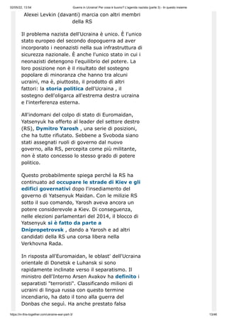 02/05/22, 13:54 Guerra in Ucraina! Per cosa è buono? L'agenda nazista (parte 3) - In questo insieme
https://in-this-together.com/ukraine-war-part-3/ 13/46
Alexei Levkin (davanti) marcia con altri membri
della RS
Il problema nazista dell'Ucraina è unico. È l'unico
stato europeo del secondo dopoguerra ad aver
incorporato i neonazisti nella sua infrastruttura di
sicurezza nazionale. È anche l'unico stato in cui i
neonazisti detengono l'equilibrio del potere. La
loro posizione non è il risultato del sostegno
popolare di minoranza che hanno tra alcuni
ucraini, ma è, piuttosto, il prodotto di altri
fattori: la storia politica dell'Ucraina , il
sostegno dell'oligarca all'estrema destra ucraina
e l'interferenza esterna.
All'indomani del colpo di stato di Euromaidan,
Yatsenyuk ha offerto al leader del settore destro
(RS), Dymitro Yarosh , una serie di posizioni,
che ha tutte rifiutato. Sebbene a Svoboda siano
stati assegnati ruoli di governo dal nuovo
governo, alla RS, percepita come più militante,
non è stato concesso lo stesso grado di potere
politico.
Questo probabilmente spiega perché la RS ha
continuato ad occupare le strade di Kiev e gli
edifici governativi dopo l'insediamento del
governo di Yatsenyuk Maidan. Con le milizie RS
sotto il suo comando, Yarosh aveva ancora un
potere considerevole a Kiev. Di conseguenza,
nelle elezioni parlamentari del 2014, il blocco di
Yatsenyuk si è fatto da parte a
Dnipropetrovsk , dando a Yarosh e ad altri
candidati della RS una corsa libera nella
Verkhovna Rada.
In risposta all'Euromaidan, le oblast' dell'Ucraina
orientale di Donetsk e Luhansk si sono
rapidamente inclinate verso il separatismo. Il
ministro dell'Interno Arsen Avakov ha definito i
separatisti "terroristi". Classificando milioni di
ucraini di lingua russa con questo termine
incendiario, ha dato il tono alla guerra del
Donbas che seguì. Ha anche prestato falsa
 