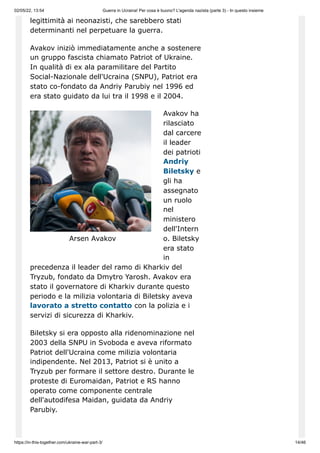 02/05/22, 13:54 Guerra in Ucraina! Per cosa è buono? L'agenda nazista (parte 3) - In questo insieme
https://in-this-together.com/ukraine-war-part-3/ 14/46
Arsen Avakov
legittimità ai neonazisti, che sarebbero stati
determinanti nel perpetuare la guerra.
Avakov iniziò immediatamente anche a sostenere
un gruppo fascista chiamato Patriot of Ukraine.
In qualità di ex ala paramilitare del Partito
Social-Nazionale dell'Ucraina (SNPU), Patriot era
stato co-fondato da Andriy Parubiy nel 1996 ed
era stato guidato da lui tra il 1998 e il 2004.
Avakov ha
rilasciato
dal carcere
il leader
dei patrioti
Andriy
Biletsky e
gli ha
assegnato
un ruolo
nel
ministero
dell'Intern
o. Biletsky
era stato
in
precedenza il leader del ramo di Kharkiv del
Tryzub, fondato da Dmytro Yarosh. Avakov era
stato il governatore di Kharkiv durante questo
periodo e la milizia volontaria di Biletsky aveva
lavorato a stretto contatto con la polizia e i
servizi di sicurezza di Kharkiv.
Biletsky si era opposto alla ridenominazione nel
2003 della SNPU in Svoboda e aveva riformato
Patriot dell'Ucraina come milizia volontaria
indipendente. Nel 2013, Patriot si è unito a
Tryzub per formare il settore destro. Durante le
proteste di Euromaidan, Patriot e RS hanno
operato come componente centrale
dell'autodifesa Maidan, guidata da Andriy
Parubiy.
 