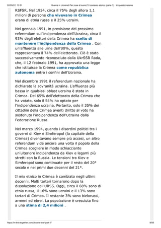 02/05/22, 13:51 Guerra in Ucraina! Per cosa è buono? Il contesto storico (parte 1) - In questo insieme
https://in-this-together.com/ukraine-war-part-1/ 8/58
RSFSR. Nel 1954, circa il 75% degli allora 1,1
milioni di persone che vivevano in Crimea
erano di etnia russa e il 25% ucraini.
Nel gennaio 1991, in previsione del prossimo
referendum sull'indipendenza dell'Ucraina, circa il
93% degli elettori della Crimea ha scelto di
mantenere l'indipendenza della Crimea . Con
un'affluenza alle urne dell'80%, questo
rappresentava il 74% dell'elettorato. Ciò è stato
successivamente riconosciuto dalla UkrSSR Rada,
che, il 12 febbraio 1991, ha approvato una legge
che istituisce la Crimea come repubblica
autonoma entro i confini dell'Ucraina.
Nel dicembre 1991 il referendum nazionale ha
dichiarato la sovranità ucraina. L'affluenza più
bassa in qualsiasi oblast ucraina è stata in
Crimea. Del 65% dell'elettorato della Crimea che
ha votato, solo il 54% ha optato per
l'indipendenza ucraina. Pertanto, solo il 35% dei
cittadini della Crimea aventi diritto al voto ha
sostenuto l'indipendenza dell'Ucraina dalla
Federazione Russa.
Nel marzo 1994, quando i disordini politici tra i
governi di Kiev e Simferopol (la capitale della
Crimea) diventavano sempre più accesi, un altro
referendum vide ancora una volta il popolo della
Crimea scegliere in modo schiacciante
un'ulteriore indipendenza da Kiev e legami più
stretti con la Russia. Le tensioni tra Kiev e
Simferopol sono continuate per il resto del 20°
secolo e nei primi due decenni del 21°.
Il mix etnico in Crimea è cambiato negli ultimi
decenni. Molti tartari tornarono dopo la
dissoluzione dell'URSS. Oggi, circa il 68% sono di
etnia russa, il 16% sono ucraini e il 13% sono
tartari di Crimea. Il restante 3% sono bielorussi,
armeni ed ebrei. La popolazione è cresciuta fino
a una stima di 2,4 milioni .
 
