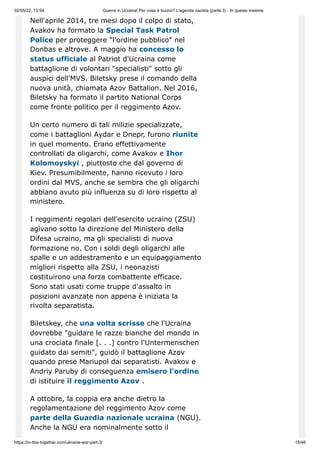 02/05/22, 13:54 Guerra in Ucraina! Per cosa è buono? L'agenda nazista (parte 3) - In questo insieme
https://in-this-together.com/ukraine-war-part-3/ 15/46
Nell'aprile 2014, tre mesi dopo il colpo di stato,
Avakov ha formato la Special Task Patrol
Police per proteggere "l'ordine pubblico" nel
Donbas e altrove. A maggio ha concesso lo
status ufficiale al Patriot d'Ucraina come
battaglione di volontari "specialisti" sotto gli
auspici dell'MVS. Biletsky prese il comando della
nuova unità, chiamata Azov Battalion. Nel 2016,
Biletsky ha formato il partito National Corps
come fronte politico per il reggimento Azov.
Un certo numero di tali milizie specializzate,
come i battaglioni Aydar e Dnepr, furono riunite
in quel momento. Erano effettivamente
controllati da oligarchi, come Avakov e Ihor
Kolomoyskyi , piuttosto che dal governo di
Kiev. Presumibilmente, hanno ricevuto i loro
ordini dal MVS, anche se sembra che gli oligarchi
abbiano avuto più influenza su di loro rispetto al
ministero.
I reggimenti regolari dell'esercito ucraino (ZSU)
agivano sotto la direzione del Ministero della
Difesa ucraino, ma gli specialisti di nuova
formazione no. Con i soldi degli oligarchi alle
spalle e un addestramento e un equipaggiamento
migliori rispetto alla ZSU, i neonazisti
costituirono una forza combattente efficace.
Sono stati usati come truppe d'assalto in
posizioni avanzate non appena è iniziata la
rivolta separatista.
Biletskey, che una volta scrisse che l'Ucraina
dovrebbe "guidare le razze bianche del mondo in
una crociata finale [. . .] contro l'Untermenschen
guidato dai semiti", guidò il battaglione Azov
quando prese Mariupol dai separatisti. Avakov e
Andriy Paruby di conseguenza emisero l'ordine
di istituire il reggimento Azov .
A ottobre, la coppia era anche dietro la
regolamentazione del reggimento Azov come
parte della Guardia nazionale ucraina (NGU).
Anche la NGU era nominalmente sotto il
 