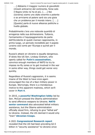 02/05/22, 13:54 Guerra in Ucraina! Per cosa è buono? L'agenda nazista (parte 3) - In questo insieme
https://in-this-together.com/ukraine-war-part-3/ 18/46
. .] Abbiamo il maggior numero di giavellotti
(missili anticarro) del continente, forse solo
il Regno Unito ne ha di più. [. . .] Noi
(Ucraina) siamo uno stato enorme e potente
e se arriviamo al potere sarà sia una gioia
che un problema per il mondo intero. [. . .]
[Questo] parla di nuove alleanze politiche a
livello globale.
Probabilmente c'era una notevole quantità di
arroganza nella sua dichiarazione. Tuttavia,
l'armamento e l'equipaggiamento da parte
dell'Occidente di questi maniaci rappresenta, in
primo luogo, un pericolo incredibile per il popolo
ucraino così come per l'Europa e quindi per il
mondo.
Russia’s attack on Ukraine is equally dangerous.
If idiots like US Sen. Lindsay Graham, who
openly called for Putin’s assassination,
convince enough members of NATO to try to
impose no-fly zones or to get involved in the war
in some other way, things could get worse very
quickly.
Regardless of Russia’s aggression, it is seems
insane of the West to have once again
encouraged the rise of a Nazi military power in
Europe. Worryingly, there is a mendacious
motive to this apparent madness, which we’ll
cover in Part 4.
In 2015, a powerful Washingtion lobby led by
Sen. McCain pressed the Obama administration
to send offensive weapons to Ukraine. NATO
senior command also advocated lethal military
assistance, but the Obama administration
officially stood firm, refusing to give “lethal aid”
to Ukraine. Instead, the US claimed it would only
“train” Ukranian troops.
A 2021 Congressional Research report
revealed that the US had been providing $2.5
billion in “security assistance” to Ukraine since
 