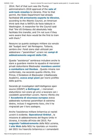 02/05/22, 13:54 Guerra in Ucraina! Per cosa è buono? L'agenda nazista (parte 3) - In questo insieme
https://in-this-together.com/ukraine-war-part-3/ 19/46
2014. Part of that sum was the Trump
administration’s 2018 approval of the sale of
anti-tank missiles to Ukraine. Prior to that
permit, the State Department had already
facilitated US armaments exports to Ukraine,
according to the Atlantic Council, an American
think tank that is NATO’s de facto lobbyist in
Washington. A researcher for the Council said
that “the US Embassy did absolutely help
facilitate this transfer, and I’m not sure if they
were aware that Azov would be the first to train
with them.”
Nessuno sa quanto sostegno militare sia venuto
dal "budget nero" del Pentagono. Tuttavia,
sembra che i fondi siano stati utilizzati per
addestrare i "paramilitari" ucraini nei campi di
addestramento segreti della CIA .
Questa "assistenza" sembrava includere anche lo
stare a guardare mentre la squadra di mercenari
privati ​
​
statunitensi Blackwater mandava uomini
a combattere nel Donbas . Questo rimane non
confermato, ma secondo quanto riferito, Eric
Prince, il fondatore di Blackwater (ribattezzata
Academi), aveva ampi piani per trarre profitto
dalla guerra.
Secondo gli investigatori dell'intelligence open
source (OSINT) a Bellingcat , i mercenari
statunitensi non erano gli unici a lavorare con i
cosiddetti paramilitari ucraini. Hanno riferito che
l' Accademia di sicurezza europea aveva
addestrato numerosi paramilitari di estrema
destra, incluso il reggimento Azov, che li ha
ringraziati per il loro sostegno.
Anche l'assistenza militare britannica ai nazisti
ucraini è evidente. Operational Orbital , la
missione di addestramento del Regno Unito in
Ucraina, è iniziata all'inizio del 2015. Pur
negando l'addestramento della NGU ucraina,
il sito Web della NGU ha riportato un incontro
del 2021 tra l'esercito britannico e i comandanti
 