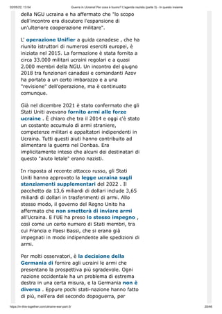 02/05/22, 13:54 Guerra in Ucraina! Per cosa è buono? L'agenda nazista (parte 3) - In questo insieme
https://in-this-together.com/ukraine-war-part-3/ 20/46
della NGU ucraina e ha affermato che "lo scopo
dell'incontro era discutere l'espansione di
un'ulteriore cooperazione militare".
L' operazione Unifier a guida canadese , che ha
riunito istruttori di numerosi eserciti europei, è
iniziata nel 2015. La formazione è stata fornita a
circa 33.000 militari ucraini regolari e a quasi
2.000 membri della NGU. Un incontro del giugno
2018 tra funzionari canadesi e comandanti Azov
ha portato a un certo imbarazzo e a una
"revisione" dell'operazione, ma è continuato
comunque.
Già nel dicembre 2021 è stato confermato che gli
Stati Uniti avevano fornito armi alle forze
ucraine . È chiaro che tra il 2014 e oggi c'è stato
un costante accumulo di armi straniere,
competenze militari e appaltatori indipendenti in
Ucraina. Tutti questi aiuti hanno contribuito ad
alimentare la guerra nel Donbas. Era
implicitamente inteso che alcuni dei destinatari di
questo "aiuto letale" erano nazisti.
In risposta al recente attacco russo, gli Stati
Uniti hanno approvato la legge ucraina sugli
stanziamenti supplementari del 2022 . Il
pacchetto da 13,6 miliardi di dollari include 3,65
miliardi di dollari in trasferimenti di armi. Allo
stesso modo, il governo del Regno Unito ha
affermato che non smetterà di inviare armi
all'Ucraina. E l'UE ha preso lo stesso impegno ,
così come un certo numero di Stati membri, tra
cui Francia e Paesi Bassi, che si erano già
impegnati in modo indipendente alle spedizioni di
armi.
Per molti osservatori, è la decisione della
Germania di fornire agli ucraini le armi che
presentano la prospettiva più sgradevole. Ogni
nazione occidentale ha un problema di estrema
destra in una certa misura, e la Germania non è
diversa . Eppure pochi stati-nazione hanno fatto
di più, nell'era del secondo dopoguerra, per
 