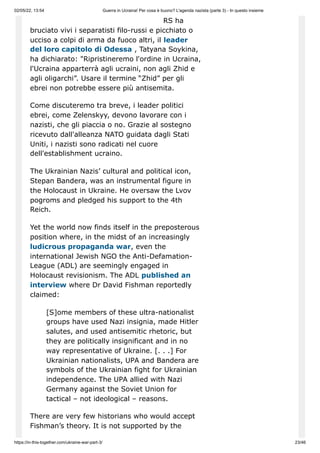 02/05/22, 13:54 Guerra in Ucraina! Per cosa è buono? L'agenda nazista (parte 3) - In questo insieme
https://in-this-together.com/ukraine-war-part-3/ 23/46
RS ha
bruciato vivi i separatisti filo-russi e picchiato o
ucciso a colpi di arma da fuoco altri, il leader
del loro capitolo di Odessa , Tatyana Soykina,
ha dichiarato: "Ripristineremo l'ordine in Ucraina,
l'Ucraina apparterrà agli ucraini, non agli Zhid e
agli oligarchi”. Usare il termine “Zhid” per gli
ebrei non potrebbe essere più antisemita.
Come discuteremo tra breve, i leader politici
ebrei, come Zelenskyy, devono lavorare con i
nazisti, che gli piaccia o no. Grazie al sostegno
ricevuto dall'alleanza NATO guidata dagli Stati
Uniti, i nazisti sono radicati nel cuore
dell'establishment ucraino.
The Ukrainian Nazis’ cultural and political icon,
Stepan Bandera, was an instrumental figure in
the Holocaust in Ukraine. He oversaw the Lvov
pogroms and pledged his support to the 4th
Reich.
Yet the world now finds itself in the preposterous
position where, in the midst of an increasingly
ludicrous propaganda war, even the
international Jewish NGO the Anti-Defamation-
League (ADL) are seemingly engaged in
Holocaust revisionism. The ADL published an
interview where Dr David Fishman reportedly
claimed:
[S]ome members of these ultra-nationalist
groups have used Nazi insignia, made Hitler
salutes, and used antisemitic rhetoric, but
they are politically insignificant and in no
way representative of Ukraine. [. . .] For
Ukrainian nationalists, UPA and Bandera are
symbols of the Ukrainian fight for Ukrainian
independence. The UPA allied with Nazi
Germany against the Soviet Union for
tactical – not ideological – reasons.
There are very few historians who would accept
Fishman’s theory. It is not supported by the
 