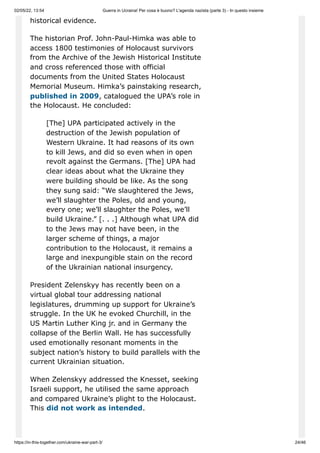 02/05/22, 13:54 Guerra in Ucraina! Per cosa è buono? L'agenda nazista (parte 3) - In questo insieme
https://in-this-together.com/ukraine-war-part-3/ 24/46
historical evidence.
The historian Prof. John-Paul-Himka was able to
access 1800 testimonies of Holocaust survivors
from the Archive of the Jewish Historical Institute
and cross referenced those with official
documents from the United States Holocaust
Memorial Museum. Himka’s painstaking research,
published in 2009, catalogued the UPA’s role in
the Holocaust. He concluded:
[The] UPA participated actively in the
destruction of the Jewish population of
Western Ukraine. It had reasons of its own
to kill Jews, and did so even when in open
revolt against the Germans. [The] UPA had
clear ideas about what the Ukraine they
were building should be like. As the song
they sung said: “We slaughtered the Jews,
we’ll slaughter the Poles, old and young,
every one; we’ll slaughter the Poles, we’ll
build Ukraine.” [. . .] Although what UPA did
to the Jews may not have been, in the
larger scheme of things, a major
contribution to the Holocaust, it remains a
large and inexpungible stain on the record
of the Ukrainian national insurgency.
President Zelenskyy has recently been on a
virtual global tour addressing national
legislatures, drumming up support for Ukraine’s
struggle. In the UK he evoked Churchill, in the
US Martin Luther King jr. and in Germany the
collapse of the Berlin Wall. He has successfully
used emotionally resonant moments in the
subject nation’s history to build parallels with the
current Ukrainian situation.
When Zelenskyy addressed the Knesset, seeking
Israeli support, he utilised the same approach
and compared Ukraine’s plight to the Holocaust.
This did not work as intended.
 