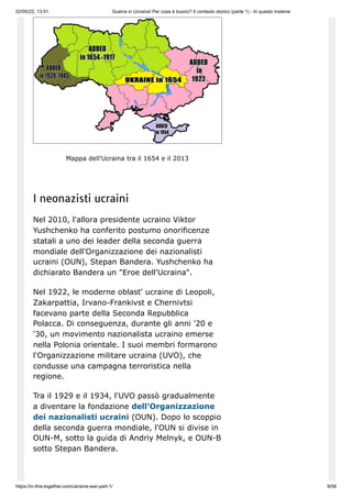 02/05/22, 13:51 Guerra in Ucraina! Per cosa è buono? Il contesto storico (parte 1) - In questo insieme
https://in-this-together.com/ukraine-war-part-1/ 9/58
Mappa dell'Ucraina tra il 1654 e il 2013
I neonazisti ucraini
Nel 2010, l'allora presidente ucraino Viktor
Yushchenko ha conferito postumo onorificenze
statali a uno dei leader della seconda guerra
mondiale dell'Organizzazione dei nazionalisti
ucraini (OUN), Stepan Bandera. Yushchenko ha
dichiarato Bandera un "Eroe dell'Ucraina".
Nel 1922, le moderne oblast' ucraine di Leopoli,
Zakarpattia, Irvano-Frankivst e Chernivtsi
facevano parte della Seconda Repubblica
Polacca. Di conseguenza, durante gli anni '20 e
'30, un movimento nazionalista ucraino emerse
nella Polonia orientale. I suoi membri formarono
l'Organizzazione militare ucraina (UVO), che
condusse una campagna terroristica nella
regione.
Tra il 1929 e il 1934, l'UVO passò gradualmente
a diventare la fondazione dell'Organizzazione
dei nazionalisti ucraini (OUN). Dopo lo scoppio
della seconda guerra mondiale, l'OUN si divise in
OUN-M, sotto la guida di Andriy Melnyk, e OUN-B
sotto Stepan Bandera.
 