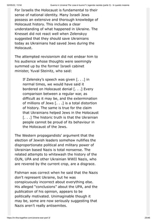 02/05/22, 13:54 Guerra in Ucraina! Per cosa è buono? L'agenda nazista (parte 3) - In questo insieme
https://in-this-together.com/ukraine-war-part-3/ 25/46
For Israelis the Holocaust is fundamental to their
sense of national identity. Many Israeli Jews
possess an extensive and thorough knowledge of
Holocaust history. This includes a clear
understanding of what happened in Ukraine. The
Knesset did not react well when Zelenskyy
suggested that they should save Ukrainians
today as Ukrainians had saved Jews during the
Holocaust.
The attempted revisionism did not endear him to
his audience whose thoughts were seemingly
summed up by the former Israeli cabinet
minister, Yuval Steinitz, who said:
If Zelensky’s speech was given [. . .] in
normal times, we would have said it
bordered on Holocaust denial [. . .] Every
comparison between a regular war, as
difficult as it may be, and the extermination
of millions of Jews [. . .] is a total distortion
of history. The same is true for the claim
that Ukrainians helped Jews in the Holocaust
[. . .] The historic truth is that the Ukrainian
people cannot be proud of its behaviour in
the Holocaust of the Jews.
The Western propagandists’ argument that the
election of Jewish leaders somehow nullifies the
disproportionate political and military power of
Ukrainian based Nazis is total nonsense. The
related attempts to whitewash the history of the
OUN, UPA and other Ukrainian WWII Nazis, who
are revered by the current crop, are a disgrace.
Fishman was correct when he said that the Nazis
don’t represent Ukraine, but he was
conspicuously incorrect about everything else.
His alleged “conclusions” about the UPA, and the
publication of his opinion, appears to be
politically motivated. Unimaginable though it
may be, some are now seriously suggesting that
Nazis aren’t really antisemites.
 
