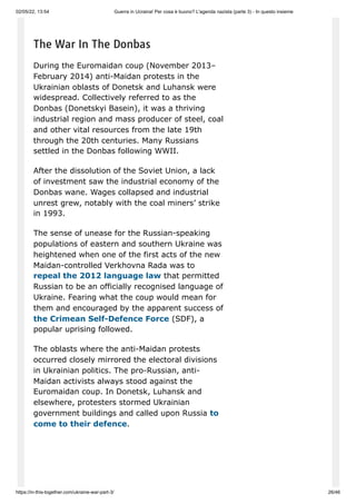 02/05/22, 13:54 Guerra in Ucraina! Per cosa è buono? L'agenda nazista (parte 3) - In questo insieme
https://in-this-together.com/ukraine-war-part-3/ 26/46
The War In The Donbas
During the Euromaidan coup (November 2013–
February 2014) anti-Maidan protests in the
Ukrainian oblasts of Donetsk and Luhansk were
widespread. Collectively referred to as the
Donbas (Donetskyi Basein), it was a thriving
industrial region and mass producer of steel, coal
and other vital resources from the late 19th
through the 20th centuries. Many Russians
settled in the Donbas following WWII.
After the dissolution of the Soviet Union, a lack
of investment saw the industrial economy of the
Donbas wane. Wages collapsed and industrial
unrest grew, notably with the coal miners’ strike
in 1993.
The sense of unease for the Russian-speaking
populations of eastern and southern Ukraine was
heightened when one of the first acts of the new
Maidan-controlled Verkhovna Rada was to
repeal the 2012 language law that permitted
Russian to be an officially recognised language of
Ukraine. Fearing what the coup would mean for
them and encouraged by the apparent success of
the Crimean Self-Defence Force (SDF), a
popular uprising followed.
The oblasts where the anti-Maidan protests
occurred closely mirrored the electoral divisions
in Ukrainian politics. The pro-Russian, anti-
Maidan activists always stood against the
Euromaidan coup. In Donetsk, Luhansk and
elsewhere, protesters stormed Ukrainian
government buildings and called upon Russia to
come to their defence.
 