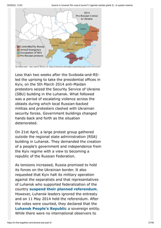 02/05/22, 13:54 Guerra in Ucraina! Per cosa è buono? L'agenda nazista (parte 3) - In questo insieme
https://in-this-together.com/ukraine-war-part-3/ 27/46
Less than two weeks after the Svoboda-and-RS-
led the uprising to take the presidential offices in
Kyiv, on the 5th March 2014 anti-Maidan
protestors seized the Security Service of Ukraine
(SBU) building in the Luhansk. What followed
was a period of escalating violence across the
oblasts during which local Russian-backed
militias and protesters clashed with Ukrainian
security forces. Government buildings changed
hands back and forth as the situation
deteriorated.
On 21st April, a large protest group gathered
outside the regional state administration (RSA)
building in Luhansk. They demanded the creation
of a people’s government and independence from
the Kyiv regime with a view to becoming a
republic of the Russian Federation.
As tensions increased, Russia promised to hold
its forces on the Ukrainian border. It also
requested that Kyiv halt its military operation
against the separatists and that representatives
of Luhansk who supported federalization of the
country suspend their planned referendum.
However, Luhansk leaders ignored the entreaty
and on 11 May 2014 held the referendum. After
the votes were counted, they declared that the
Luhansk People’s Republic a sovereign entity.
While there were no international observers to
 