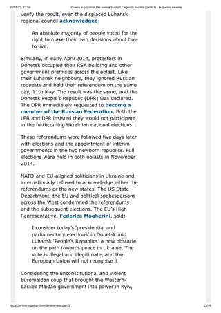 02/05/22, 13:54 Guerra in Ucraina! Per cosa è buono? L'agenda nazista (parte 3) - In questo insieme
https://in-this-together.com/ukraine-war-part-3/ 28/46
verify the result, even the displaced Luhansk
regional council acknowledged:
An absolute majority of people voted for the
right to make their own decisions about how
to live.
Similarly, in early April 2014, protestors in
Donetsk occupied their RSA building and other
government premises across the oblast. Like
their Luhansk neighbours, they ignored Russian
requests and held their referendum on the same
day, 11th May. The result was the same, and the
Donetsk People’s Republic (DPR) was declared.
The DPR immediately requested to become a
member of the Russian Federation. Both the
LPR and DPR insisted they would not participate
in the forthcoming Ukrainian national elections.
These referendums were followed five days later
with elections and the appointment of interim
governments in the two newborn republics. Full
elections were held in both oblasts in November
2014.
NATO-and-EU-aligned politicians in Ukraine and
internationally refused to acknowledge either the
referendums or the new states. The US State
Department, the EU and political spokespersons
across the West condemned the referendums
and the subsequent elections. The EU’s High
Representative, Federica Mogherini, said:
I consider today’s ‘presidential and
parliamentary elections’ in Donetsk and
Luhansk ‘People’s Republics’ a new obstacle
on the path towards peace in Ukraine. The
vote is illegal and illegitimate, and the
European Union will not recognise it
Considering the unconstitutional and violent
Euromaidan coup that brought the Western-
backed Maidan government into power in Kyiv,
 