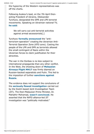 02/05/22, 13:54 Guerra in Ucraina! Per cosa è buono? L'agenda nazista (parte 3) - In questo insieme
https://in-this-together.com/ukraine-war-part-3/ 29/46
the hypocrisy of the Western representatives was
off the charts.
Following Avakov’s lead, on the 7th April then-
acting President of Ukraine, Oleksander
Turchyov, designated the DPR and LPR terrorist
movements. Speaking on Ukrainian national TV,
he said:
We will carry out anti-terrorist activities
against armed secessionists[.]
Turchyov formally announced the “anti-
terrorism-operation” creating the Ukrainian Anti-
Terrorist Operation Zone (ATO zone). Casting the
people of the LPR and DPR as terrorists allowed
the small contingent of Nazis within the
Ukrainian forces to claim justification for their
atrocities.
The war in the Donbas is no less subject to
international propaganda than any other conflict.
In the West, the shooting down of Malaysian
Airways Flight MH17 was firmly blamed on
Russian-backed separatists and Putin. This led to
the imposition of further sanctions against
Russia.
The evidence does not support the conclusions of
the seriously flawed investigation carried out
by the Dutch-based Joint Investigation Team
(JIT). The then-Malaysian Prime Minister, Dr.
Mahathir Mohamad, wasn’t convinced. He
asserted that the NATO alliance-led JIT
investigation was “politically motivated.”
 
