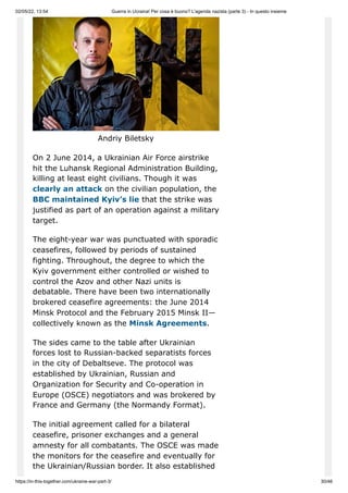 02/05/22, 13:54 Guerra in Ucraina! Per cosa è buono? L'agenda nazista (parte 3) - In questo insieme
https://in-this-together.com/ukraine-war-part-3/ 30/46
Andriy Biletsky
On 2 June 2014, a Ukrainian Air Force airstrike
hit the Luhansk Regional Administration Building,
killing at least eight civilians. Though it was
clearly an attack on the civilian population, the
BBC maintained Kyiv’s lie that the strike was
justified as part of an operation against a military
target.
The eight-year war was punctuated with sporadic
ceasefires, followed by periods of sustained
fighting. Throughout, the degree to which the
Kyiv government either controlled or wished to
control the Azov and other Nazi units is
debatable. There have been two internationally
brokered ceasefire agreements: the June 2014
Minsk Protocol and the February 2015 Minsk II—
collectively known as the Minsk Agreements.
The sides came to the table after Ukrainian
forces lost to Russian-backed separatists forces
in the city of Debaltseve. The protocol was
established by Ukrainian, Russian and
Organization for Security and Co-operation in
Europe (OSCE) negotiators and was brokered by
France and Germany (the Normandy Format).
The initial agreement called for a bilateral
ceasefire, prisoner exchanges and a general
amnesty for all combatants. The OSCE was made
the monitors for the ceasefire and eventually for
the Ukrainian/Russian border. It also established
 