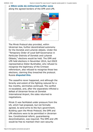 02/05/22, 13:54 Guerra in Ucraina! Per cosa è buono? L'agenda nazista (parte 3) - In questo insieme
https://in-this-together.com/ukraine-war-part-3/ 31/46
a 30km-wide de-militarised buffer zone
along the agreed borders of the DPR and LPR.
The Minsk Protocol also provided, within
Ukrainian law, further decentralised autonomy
for the Donetsk and Luhansk oblasts. Under the
“Temporary Order of Local Self-Governance in
Particular Districts of Donetsk and Luhansk
Oblasts,” elections would be held. The DPR and
LPR held elections in November 2014, but OSCE
representative Didier Burkhalter, who refused to
recognise the legitimacy of the Crimean
referendum, also refused to recognise those two
elections, claiming they breached the protocol.
Russia disputed this.
The ceasefire never happened, and although the
ferocity and extent of the fighting reduced for a
few months, skirmishes continued. The conflict
re-escalated, and, after the separatists inflicted a
defeat of Ukrainian forces at Donetsk
International Airport, the sides returned to
negotiations.
Minsk II was facilitated under pressure from the
US, which had proposed, but not formally
agreed, to send arms to the Kyiv government.
Building upon the Minsk Protocol, the DPR and
LPR elections were to be permitted in Ukrainian
law. Constitutional reform, guaranteeing
decentralisation, was required. The DPR and LPR
would be free to maintain their own security
 