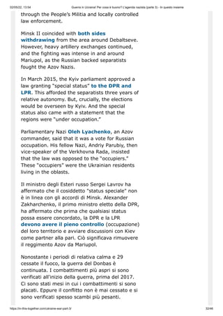 02/05/22, 13:54 Guerra in Ucraina! Per cosa è buono? L'agenda nazista (parte 3) - In questo insieme
https://in-this-together.com/ukraine-war-part-3/ 32/46
through the People’s Militia and locally controlled
law enforcement.
Minsk II coincided with both sides
withdrawing from the area around Debaltseve.
However, heavy artillery exchanges continued,
and the fighting was intense in and around
Mariupol, as the Russian backed separatists
fought the Azov Nazis.
In March 2015, the Kyiv parliament approved a
law granting “special status” to the DPR and
LPR. This afforded the separatists three years of
relative autonomy. But, crucially, the elections
would be overseen by Kyiv. And the special
status also came with a statement that the
regions were “under occupation.”
Parliamentary Nazi Oleh Lyachenko, an Azov
commander, said that it was a vote for Russian
occupation. His fellow Nazi, Andriy Parubiy, then
vice-speaker of the Verkhovna Rada, insisted
that the law was opposed to the “occupiers.”
These “occupiers” were the Ukrainian residents
living in the oblasts.
Il ministro degli Esteri russo Sergei Lavrov ha
affermato che il cosiddetto "status speciale" non
è in linea con gli accordi di Minsk. Alexander
Zakharchenko, il primo ministro eletto della DPR,
ha affermato che prima che qualsiasi status
possa essere concordato, la DPR e la LPR
devono avere il pieno controllo (occupazione)
del loro territorio e avviare discussioni con Kiev
come partner alla pari. Ciò significava rimuovere
il reggimento Azov da Mariupol.
Nonostante i periodi di relativa calma e 29
cessate il fuoco, la guerra del Donbas è
continuata. I combattimenti più aspri si sono
verificati all'inizio della guerra, prima del 2017.
Ci sono stati mesi in cui i combattimenti si sono
placati. Eppure il conflitto non è mai cessato e si
sono verificati spesso scambi più pesanti.
 