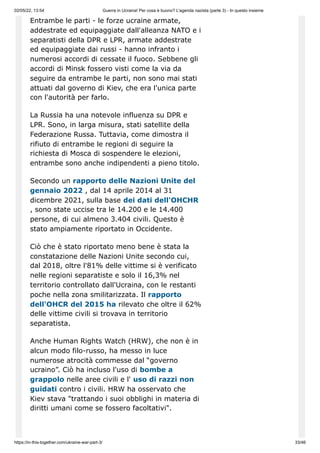 02/05/22, 13:54 Guerra in Ucraina! Per cosa è buono? L'agenda nazista (parte 3) - In questo insieme
https://in-this-together.com/ukraine-war-part-3/ 33/46
Entrambe le parti - le forze ucraine armate,
addestrate ed equipaggiate dall'alleanza NATO e i
separatisti della DPR e LPR, armate addestrate
ed equipaggiate dai russi - hanno infranto i
numerosi accordi di cessate il fuoco. Sebbene gli
accordi di Minsk fossero visti come la via da
seguire da entrambe le parti, non sono mai stati
attuati dal governo di Kiev, che era l'unica parte
con l'autorità per farlo.
La Russia ha una notevole influenza su DPR e
LPR. Sono, in larga misura, stati satellite della
Federazione Russa. Tuttavia, come dimostra il
rifiuto di entrambe le regioni di seguire la
richiesta di Mosca di sospendere le elezioni,
entrambe sono anche indipendenti a pieno titolo.
Secondo un rapporto delle Nazioni Unite del
gennaio 2022 , dal 14 aprile 2014 al 31
dicembre 2021, sulla base dei dati dell'OHCHR
, sono state uccise tra le 14.200 e le 14.400
persone, di cui almeno 3.404 civili. Questo è
stato ampiamente riportato in Occidente.
Ciò che è stato riportato meno bene è stata la
constatazione delle Nazioni Unite secondo cui,
dal 2018, oltre l'81% delle vittime si è verificato
nelle regioni separatiste e solo il 16,3% nel
territorio controllato dall'Ucraina, con le restanti
poche nella zona smilitarizzata. Il rapporto
dell'OHCR del 2015 ha rilevato che oltre il 62%
delle vittime civili si trovava in territorio
separatista.
Anche Human Rights Watch (HRW), che non è in
alcun modo filo-russo, ha messo in luce
numerose atrocità commesse dal “governo
ucraino”. Ciò ha incluso l'uso di bombe a
grappolo nelle aree civili e l' uso di razzi non
guidati contro i civili. HRW ha osservato che
Kiev stava "trattando i suoi obblighi in materia di
diritti umani come se fossero facoltativi".
 