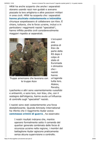 02/05/22, 13:54 Guerra in Ucraina! Per cosa è buono? L'agenda nazista (parte 3) - In questo insieme
https://in-this-together.com/ukraine-war-part-3/ 34/46
Truppe americane che lavorano con
le truppe Azov
HRW ha anche scoperto che anche i separatisti
stavano usando razzi non guidati e avevano
piazzato la loro artiglieria e altre posizioni militari
in aree civili. HRW ha scoperto che i separatisti
hanno picchiato violentemente e intimidito
chiunque sospettassero di collaborare con Kiev. È
chiaro, tuttavia, che le forze ucraine, inclusi e in
particolare i reggimenti nazisti "specialisti",
hanno inflitto perdite civili considerevolmente
maggiori rispetto ai separatisti.
L'occupazi
one
pratica di
Kiev da
parte della
RS dopo il
colpo di
stato di
Euromada
n dimostra
che i
nazisti
hanno
un'agenda
tutta loro.
Atakov,
Parubiy,
Lyachenko e altri sono veementemente russofobi
e antisemiti, e sono loro, non Kiev, che, con il
sostegno dell'oligarca, hanno avuto un'influenza
di controllo sugli "specialisti" nazisti.
I nazisti sono stati costantemente una forza
destabilizzante. Quando Amnesty International
ha riferito che il reggimento Aydar aveva
commesso crimini di guerra , ha osservato:
I nostri risultati indicano che, mentre
operano formalmente sotto il comando del
quartier generale combinato delle forze di
sicurezza ucraine nella regione, i membri del
battaglione Aydar agiscono praticamente
senza alcuna supervisione o controllo.
 