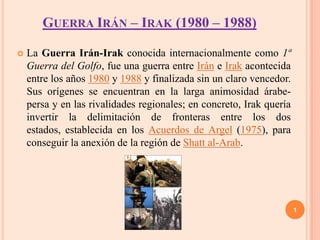 GUERRA IRÁN – IRAK (1980 – 1988)

   La Guerra Irán-Irak conocida internacionalmente como 1ª
    Guerra del Golfo, fue una guerra entre Irán e Irak acontecida
    entre los años 1980 y 1988 y finalizada sin un claro vencedor.
    Sus orígenes se encuentran en la larga animosidad árabe-
    persa y en las rivalidades regionales; en concreto, Irak quería
    invertir la delimitación de fronteras entre los dos
    estados, establecida en los Acuerdos de Argel (1975), para
    conseguir la anexión de la región de Shatt al-Arab.




                                                                      1
 