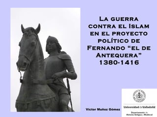 La guerra
contra el Islam
en el proyecto
político de
Fernando “el de
Antequera”
1380-1416
Víctor Muñoz Gómez
 