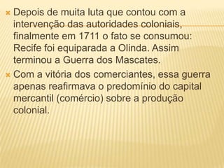  Depois de muita luta que contou com a
  intervenção das autoridades coloniais,
  finalmente em 1711 o fato se consumou:
  Recife foi equiparada a Olinda. Assim
  terminou a Guerra dos Mascates.
 Com a vitória dos comerciantes, essa guerra
  apenas reafirmava o predomínio do capital
  mercantil (comércio) sobre a produção
  colonial.
 