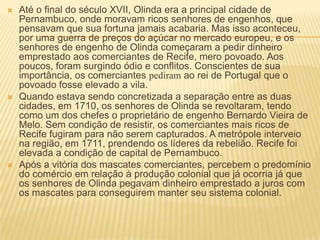    Até o final do século XVII, Olinda era a principal cidade de
    Pernambuco, onde moravam ricos senhores de engenhos, que
    pensavam que sua fortuna jamais acabaria. Mas isso aconteceu,
    por uma guerra de preços do açúcar no mercado europeu, e os
    senhores de engenho de Olinda começaram a pedir dinheiro
    emprestado aos comerciantes de Recife, mero povoado. Aos
    poucos, foram surgindo ódio e conflitos. Conscientes de sua
    importância, os comerciantes pediram ao rei de Portugal que o
    povoado fosse elevado a vila.
   Quando estava sendo concretizada a separação entre as duas
    cidades, em 1710, os senhores de Olinda se revoltaram, tendo
    como um dos chefes o proprietário de engenho Bernardo Vieira de
    Melo. Sem condição de resistir, os comerciantes mais ricos de
    Recife fugiram para não serem capturados. A metrópole interveio
    na região, em 1711, prendendo os líderes da rebelião. Recife foi
    elevada a condição de capital de Pernambuco.
   Após a vitória dos mascates comerciantes, percebem o predomínio
    do comércio em relação à produção colonial que já ocorria já que
    os senhores de Olinda pegavam dinheiro emprestado a juros com
    os mascates para conseguirem manter seu sistema colonial.
 