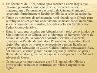    Em fevereiro de 1709, pouco após receber a Carta Régia que
    elevou o povoado à condição de vila, os comerciantes
    inauguraram o Pelourinho e o prédio da Câmara Municipal,
    separando formalmente o Recife de Olinda, a sede da capitania.
   Tendo os membros da aristocracia rural abandonado Olinda para
    se refugiar nos engenhos onde viviam, as hostilidades iniciaram-
    se em Vitória de Santo Antão, lideradas pelo seu Capitão-mor,
    Pedro Ribeiro da Silva.
   Estas forças, engrossadas em Afogados com reforços oriundos de
    São Lourenço e de Olinda, sob a liderança de Bernardo Vieira de
    Melo e de seu pai, o coronel Leonardo Bezerra Cavalcanti,
    invadiram o Recife, demolindo o Pelourinho, rasgando o Foral
    régio, libertando os presos e perseguindo pessoas ligadas ao
    governador Sebastião de Castro Caldas Barbosa (mascates). Este,
    por sua vez, visando garantir a sua segurança, retirou-se para a
    Bahia, deixando o governo da capitania a cargo do bispo Manuel
    Álvares da Costa.
   Os mascates contra-atacaram em 1711, invadindo Olinda e
    provocando incêndios e destruição em vilas e engenhos na
    região.
 