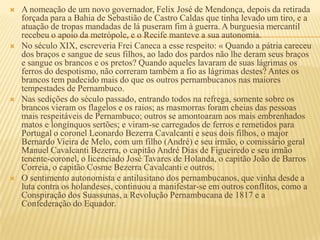    A nomeação de um novo governador, Felix José de Mendonça, depois da retirada
    forçada para a Bahia de Sebastião de Castro Caldas que tinha levado um tiro, e a
    atuação de tropas mandadas de lá puseram fim à guerra. A burguesia mercantil
    recebeu o apoio da metrópole, e o Recife manteve a sua autonomia.
   No século XIX, escreveria Frei Caneca a esse respeito: « Quando a pátria careceu
    dos braços e sangue de seus filhos, ao lado dos pardos não lhe deram seus braços
    e sangue os brancos e os pretos? Quando aqueles lavaram de suas lágrimas os
    ferros do despotismo, não correram também a fio as lágrimas destes? Antes os
    brancos tem padecido mais do que os outros pernambucanos nas maiores
    tempestades de Pernambuco.
   Nas sedições do século passado, entrando todos na refrega, somente sobre os
    brancos vieram os flagelos e os raios; as masmorras foram cheias das pessoas
    mais respeitáveis de Pernambuco; outros se amontoaram aos mais embrenhados
    matos e longínquos sertões; e viram-se carregados de ferros e remetidos para
    Portugal o coronel Leonardo Bezerra Cavalcanti e seus dois filhos, o major
    Bernardo Vieira de Melo, com um filho (André) e seu irmão, o comissário geral
    Manuel Cavalcanti Bezerra, o capitão André Dias de Figueiredo e seu irmão
    tenente-coronel, o licenciado José Tavares de Holanda, o capitão João de Barros
    Correia, o capitão Cosme Bezerra Cavalcanti e outros.
   O sentimento autonomista e antilusitano dos pernambucanos, que vinha desde a
    luta contra os holandeses, continuou a manifestar-se em outros conflitos, como a
    Conspiração dos Suassunas, a Revolução Pernambucana de 1817 e a
    Confederação do Equador.
 