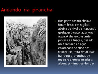 Andando na prancha
● Boa parte das trincheiras
foram feitas em regiões
abaixo do nível do mar, onde
qualquer buraco fazia jorrar
água. A chuva constante
piorava a situação, criando
uma camada de água
enlameada no chão das
trincheiras. Para evitar esse
barro todo, pranchas de
madeira eram colocadas a
alguns centímetros do solo
 