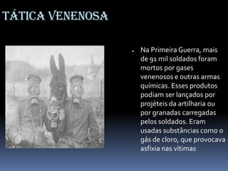 Tática venenosa
● Na Primeira Guerra, mais
de 91 mil soldados foram
mortos por gases
venenosos e outras armas
químicas. Esses produtos
podiam ser lançados por
projéteis da artilharia ou
por granadas carregadas
pelos soldados. Eram
usadas substâncias como o
gás de cloro, que provocava
asfixia nas vítimas
 