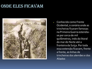 Onde eles ficavam
● Conhecido como Frente
Ocidental, o cenário onde as
trincheiras ficaram famosas
na Primeira Guerra estendia-
se por cerca de mil
quilômetros, indo do litoral
do mar do Norte até a
fronteira da Suíça. Por toda
essa extensão ficavam, frente
a frente, as linhas de
trincheiras dos alemães e dos
Aliados
 