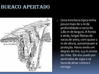 Buraco apertado
● Uma trincheira típica tinha
pouco mais de 2 m de
profundidade e cerca de
1,80 m de largura. À frente
e atrás, largas fileiras de
sacos de areia, com quase 1
m de altura, aumentavam a
proteção. Havia ainda um
degrau de tiro, 0,5 m acima
do chão. Ele era usado por
sentinelas de vigia e na
hora de atirar contra o
inimigo
 