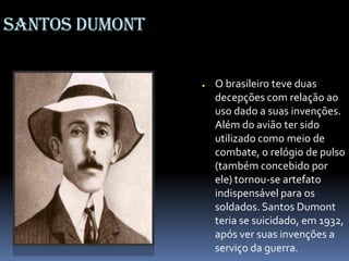 Santos Dumont
● O brasileiro teve duas
decepções com relação ao
uso dado a suas invenções.
Além do avião ter sido
utilizado como meio de
combate, o relógio de pulso
(também concebido por
ele) tornou-se artefato
indispensável para os
soldados. Santos Dumont
teria se suicidado, em 1932,
após ver suas invenções a
serviço da guerra.
 