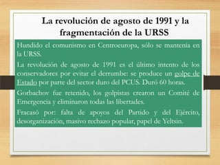 La revolución de agosto de 1991 y la
fragmentación de la URSS
Hundido el comunismo en Centroeuropa, sólo se mantenía en
la URSS.
La revolución de agosto de 1991 es el último intento de los
conservadores por evitar el derrumbe: se produce un golpe de
Estado por parte del sector duro del PCUS. Duró 60 horas.
Gorbachov fue retenido, los golpistas crearon un Comité de
Emergencia y eliminaron todas las libertades.
Fracasó por: falta de apoyos del Partido y del Ejército,
desorganización, masivo rechazo popular, papel de Yeltsin.

 